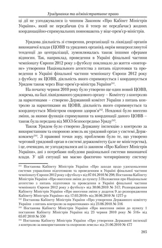 205
Урядування та адміністративне право
ці дії не узгоджувалися із чинним Законом «Про Кабінет Міністрів
України», який не передбачав (та й тепер не передбачає) жодних
координаційно-спрямувальних повноважень у віце-прем’єр-міністрів.
Урядова діяльність зі створення, реорганізації та ліквідації органів
виконавчої влади (ЦОВВ та урядових органів), окрім вищерозглянутої
тенденції до централізації, зумовлювалась також іншими сферами
відносин. Так, наприклад, проведення в Україні фінальної частини
чемпіонату Європи 2012 року з футболу покликало до життя «повтор-
не» утворення Національного агентства з питань підготовки та про-
ведення в Україні фінальної частини чемпіонату Європи 2012 року
з футболу як ЦОВВ, діяльність якого спрямовується і координується
Урядом також через Віце-прем'єр-міністра України241
.
На початку червня 2010 року було утворено ще один новий ЦОВВ,
зокрема, на базі ліквідованого урядового органу – Комітету з контролю
за наркотиками – створено Державний комітет України з питань кон-
тролю за наркотиками як ЦОВВ, діяльність якого спрямовується та
координується Міністром охорони здоров'я242
. Невдовзі було внесено
зміни, за якими функція спрямування та координації даного ЦОВВ –
також була передана від МОЗ безпосередньо Уряду243
.
Також Урядом було створено Державну інспекцію з контролю за
використанням та охороною земель як урядовий орган у системі Держ-
комзему244
. З правової точки зору, проблемою було те, що утворено
черговий урядовий орган в системі держкомітету (але не міністерства),
і це, очевидно, не узгоджувалося ані із законом «Про Кабінет Міністрів
України», ані з потребами побудови раціональної системи виконавчої
влади. У цій ситуації ми маємо фактично чотирирівневу систему
241
Постанова Кабінету Міністрів України «Про заходи щодо удосконалення
системи управління підготовкою та проведенням в Україні фінальної частини
чемпіонату Європи 2012 року з футболу» від 07.04.2010 № 298; Постанова Кабінету
Міністрів України «Про внесення зміни до пункту 5 Положення про Національне
агентство з питань підготовки та проведення в Україні фінальної частини
чемпіонату Європи 2012 року з футболу» від 30.06.2010 № 517; Розпорядження
Кабінету Міністрів України «Про внесення зміни у додаток 9 до розпорядження
Кабінету Міністрів України» від 17.03.2010» від 30.06.2010 № 1277-р
242
Постанова Кабінету Міністрів України «Про утворення Державного комітету
України з питань контролю за наркотиками» від 23.06.2010 № 516
243
Постанова Кабінету Міністрів України «Про внесення зміни до пункту 1
постанови Кабінету Міністрів України від 23 червня 2010 року № 516» від
05.07.2010 № 550
244
Постанова Кабінету Міністрів України «Про утворення Державної інспекції
з контролю за використанням та охороною земель» від 21.06.2010 № 477
 
