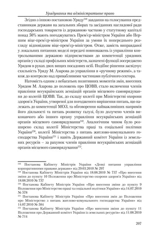 207
Урядування та адміністративне право
Згідно з іншою постановою Уряду248
завдання на голосування пред-
ставникам держави на загальних зборах та засіданнях наглядової ради
господарських товариств із державною часткою у статутному капіталі
понад 50% мають погоджуватись Прем'єр-міністром України або Пер-
шим віце-прем'єр-міністром України за умови їх попереднього роз-
гляду відповідним віце-прем'єр-міністром. Отже, замість виправданої
у локальних питаннях моделі передачі повноважень із управління кон-
трольованими державою підприємствами до компетенції урядових
органів у складі профільних міністерств, зазначені функції зосереджено
Урядом в руках двох вищих посадових осіб. Подібне рішення засвідчує
схильність Уряду М. Азарова до управління в «ручному режимі», а та-
кож до контролю над привабливими частинами публічного сектора.
Натомість одним з небагатьох позитивних моментів змін, внесених
Урядом М. Азарова до положень про ЦОВВ, стало включення членів
правління всеукраїнських асоціацій органів місцевого самоврядуван-
ня до колегій ЦОВВ. Так, до складу колегії при Міністерстві охорони
здоров'я України, утвореної для погодженого вирішення питань, що на-
лежать до компетенції МОЗ, та обговорення найважливіших напрямів
його діяльності та питань розвитку галузі, було долучено членів ви-
конавчого або іншого органу управління всеукраїнських асоціацій
органів місцевого самоврядування249
. Аналогічним чином було роз-
ширено склад колегії Міністерства праці та соціальної політики
України250
, колегії Міністерства з питань житлово-комунального го-
сподарства України251
і навіть Державний комітет України із земель-
них ресурсів – за рахунок членів правління всеукраїнських асоціацій
органів місцевого самоврядування252
.
248
Постанова Кабінету Міністрів України «Деякі питання управління
корпоративними правами держави» від 29.03.2010 № 297
249
Постанова Кабінету Міністрів України вiд 18.08.2010 № 737 «Про внесення
зміни до пункту 10 Положення про Міністерство охорони здоров’я України» вiд
18.08.2010 № 737
250
Постанова Кабінету Міністрів України «Про внесення зміни до пункту 9
Положення про Міністерство праці та соціальної політики України» вiд 14.07.2010
№ 578
251
Постанова Кабінету Міністрів України «Про внесення змін до Положення
про Міністерство з питань житлово-комунального господарства України» вiд
14.07.2010 № 584
252
Постанова Кабінету Міністрів України «Про внесення зміни до пункту 11
Положення про Державний комітет України із земельних ресурсів» вiд 11.08.2010
№ 714
 