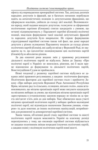 21
Політична система і конституційне право
ефекту від впровадження пропорційної системи. Так, декілька десятків
народних депутатів із фракцій, що в багатьох питаннях перебували
навіть на антагоністичних позиціях із депутатськими фракціями, що
сформували коаліцію, увійшли до складу цієї коаліції. Волевиявлен-
ня народу, який надавав мандати депутатам, голосуючи за сформовані
політичними партіями (блоками) списки кандидатів з умовою, що
останні підтримуватимуть у Парламенті партійні (блокові) політичні
позиції, внаслідок формування такої коаліції депутатських фракцій
та народних депутатів було викривлене. Не сприяє формуванню
структурованої партійної системи також той факт, що деякі народні
депутати у різних скликаннях Парламенту входили до складу різних
політичних партій (блоків), які здобули місця у Верховній Раді, не зва-
жаючи на те, що ідеологічне позиціонування цих політичних партій
(блоків) було абсолютно різним.
За два означені роки жодних змін у правовому регулюванні
діяльності політичних партій не відбулося. Зміни до Закону «Про
політичні партії в Україні» не вносилися, рішення, які б мали пря-
ме відношення до формування та діяльності політичних партій,
Конституційним Судом не приймалися.
Певні тенденції у розвитку партійної системи відбулися не за-
вдяки зміні правового регулювання, а завдяки політичним факторам.
Політичним фактором для партійної системи стало і прийняття За-
кону «Про вибори депутатів Верховної Ради Автономної Республіки
Крим, місцевих рад та сільських, селищних, міських голів», яким вста-
новлювалося, що місцева організація партії може висувати кандидатів
на місцевих виборах за умови, що відповідна місцева організація партії
зареєстрована в установленому законом порядку не пізніш як за три-
ста шістдесят п'ять днів до дня виборів. Таке обмеження щодо участі
місцевих організацій політичних партій у виборах зробило маловідомі
політичні партії, які відповідали визначеним Законом умовам, «това-
ром» та дало поштовх до інших політичних маніпуляцій, неприйнят-
них для розвиненої та демократичної партійної системи.
Таким чином, об’єктивні реалії стану партійної системи та якості
політичних партій надали можливість Україні на власному досвіді
пересвідчитись у тому, що еволюція партійної системи відбувається
не завдяки позитивним змінам всередині існуючих політичних партій,
а завдяки появі у політикумі політичних партій нової якості.
 