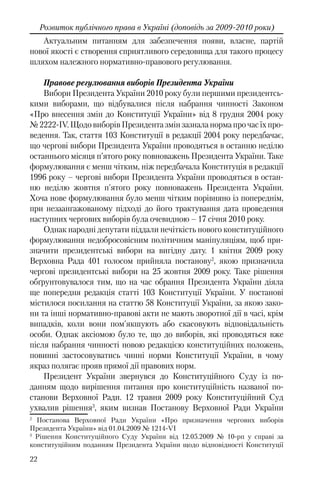 22
Розвиток публічного права в Україні (доповідь за 2009-2010 роки)
Актуальним питанням для забезпечення появи, власне, партій
нової якості є створення сприятливого середовища для такого процесу
шляхом належного нормативно-правового регулювання.
Правове регулювання виборів Президента України
Вибори Президента України 2010 року були першими президентсь-
кими виборами, що відбувалися після набрання чинності Законом
«Про внесення змін до Конституції України» від 8 грудня 2004 року
№2222-IV.ЩодовиборівПрезидентазмінзазналанормапрочасїхпро-
ведення. Так, стаття 103 Конституції в редакції 2004 року передбачає,
що чергові вибори Президента України проводяться в останню неділю
останнього місяця п’ятого року повноважень Президента України. Таке
формулювання є менш чітким, ніж передбачала Конституція в редакції
1996 року – чергові вибори Президента України проводяться в остан-
ню неділю жовтня п'ятого року повноважень Президента України.
Хоча нове формулювання було менш чітким порівняно із попереднім,
при незаангажованому підході до його трактування дата проведення
наступних чергових виборів була очевидною – 17 січня 2010 року.
Однак народні депутати піддали нечіткість нового конституційного
формулювання недобросовісним політичним маніпуляціям, щоб при-
значити президентські вибори на вигідну дату. 1 квітня 2009 року
Верховна Рада 401 голосом прийняла постанову2
, якою призначила
чергові президентські вибори на 25 жовтня 2009 року. Таке рішення
обґрунтовувалося тим, що на час обрання Президента України діяла
ще попередня редакція статті 103 Конституції України. У постанові
містилося посилання на статтю 58 Конституції України, за якою зако-
ни та інші нормативно-правові акти не мають зворотної дії в часі, крім
випадків, коли вони пом'якшують або скасовують відповідальність
особи. Однак аксіомою було те, що до виборів, які проводяться вже
після набрання чинності новою редакцією конституційних положень,
повинні застосовуватись чинні норми Конституції України, в чому
якраз полягає прояв прямої дії правових норм.
Президент України звернувся до Конституційного Суду із по-
данням щодо вирішення питання про конституційність названої по-
станови Верховної Ради. 12 травня 2009 року Конституційний Суд
ухвалив рішення3
, яким визнав Постанову Верховної Ради України
2
Постанова Верховної Ради України «Про призначення чергових виборів
Президента України» від 01.04.2009 № 1214-VI
3
Рішення Конституційного Суду України від 12.05.2009 № 10-рп у справі за
конституційним поданням Президента України щодо відповідності Конституції
 
