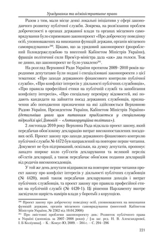 221
Урядування та адміністративне право
Разом з тим, мали місце деякі локальні ініціативи у сфері законо-
давчого розвитку публічної служби. Зокрема, на розв’язання проблем
доброчесності в органах державної влади та органах місцевого само-
врядування було спрямовано законопроект «Про доброчесну поведінку
осіб, уповноважених на виконання функцій держави, органів місцевого
самоврядування»280
. Цікаво, що за урядовий законопроект (розробле-
ний Головдержслужбою та внесений Кабінетом Міністрів України),
фракція політичної сили Прем’єр-міністра дала «аж» два голоси. Тож
не дивно, що законопроект не було ухвалено281
.
На розгляд Верховної Ради України протягом 2009–2010 років на-
родними депутатами були подані і спеціалізовані законопроекти з цієї
тематики: «Про заходи державного фінансового контролю публічної
служби», «Про конфлікт інтересів у діяльності публічних службовців»,
«Про правила професійної етики на публічній службі та запобігання
конфлікту інтересів», «Про спеціальну перевірку відомостей, які по-
дають кандидати на зайняття посад державних службовців, призна-
чення або погодження призначення на які здійснюється Верховною
Радою України, Президентом України, Кабінетом Міністрів України»
(детальніша увага цим питанням приділяється у спеціальному
підрозділі цієї Доповіді – «Антикорупційна політика»).
2 листопада 2010 року Верховна Рада відклала проект закону, який
передбачав обов'язкову декларацію витрат високопоставлених посадо-
вих осіб. Проект закону про заходи державного фінансового контролю
публічної служби № 4472 був направлений на повторне перше читання.
Документ не був підтриманий, оскільки, на думку депутатів, пропонує
занадто широке коло суб'єктів декларування та великий перелік
об'єктів декларації, а також передбачає обов’язок подання декларацій
від родичів високопосадовців.
У той же день депутати відправили на повторне перше читання про-
ект закону про конфлікт інтересів у діяльності публічних службовців
(№ 4420), який також передбачав декларування доходів і витрат
публічних службовців, та проект закону про правила професійної ети-
ки на публічній службі (№ 4420-1). Ці рішення Парламенту вкотре
засвідчили щирість намірів влади у боротьбі з корупцією.
280
Проект закону про доброчесну поведінку осіб, уповноважених на виконання
функцій держави, органів місцевого самоврядування (внесений Кабінетом
Міністрів України, № 2362 від 10.04.2008)
281
Про змістовні проблеми законопроекту див.: Розвиток публічного права
в Україні (доповідь за 2007–2008 роки) / [за заг. ред. Н. В. Александрової,
І. Б Коліушка]. – К. : Конус-Ю, 2009. – 584 с. – С. 294–296
 