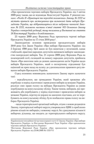 23
Політична система і конституційне право
«Про призначення чергових виборів Президента України» від 1 квітня
2009 року такою, що не відповідає Конституції України. У рішенні ска-
зано: «Розділ II «Прикінцеві та перехідні положення» Закону № 2222 не
містить приписів про застосування при визначенні дати виборів Пре-
зидента України, що відбуватимуться після набрання чинності Зако-
ном № 2222, положень частини п'ятої статті 103 Основного Закону
України в попередній редакції, тому посилання у Постанові на статтю
58 Конституції України є безпідставним».
23 червня 2009 року Верховна Рада призначила чергові вибори
Президента України на 17 січня 2010 року4
.
Законодавчою основою проведення президентських виборів
2010 року був Закон України «Про вибори Президента України» від
5 березня 1999 року. Цей закон не був винятком у негативній, однак
стабільній, практиці народних депутатів змінювати виборче законодав-
ство напередодні виборів. Так, 21 серпня 2009 року Верховна Рада на
позачерговій сесії, скликаній на вимогу народних депутатів, прийняла
Закон «Про внесення змін до деяких законодавчих актів України щодо
виборів Президента України», який в експертному середовищі був
оцінений як крок назад на шляху до удосконалення правового регулю-
вання виборів Президента України.
Серед основних нововведень зазначеного Закону варто зазначити
такі:
- передбачалося, що громадянин України, який проживає або
перебуває в період підготовки і проведення виборів за межами України,
реалізує своє право голосу на виборах Президента України за умови
перебування на консульському обліку. Таким чином, виборців, які про-
живають або перебувають у період підготовки і проведення виборів за
межами України, перетнули кордон на законних підставах, але не пере-
бувають на консульському обліку, було позбавлено права голосу на ви-
борах Президента України;
- щодо територіальної організації виборів, згідно з новою редакцією
Закону, територіальні виборчі округи утворювалися ЦВК із приблизно
рівною кількістю виборців у кожному окрузі, без урахування кількості
виборчих дільниць, що входять до територіального виборчого округу.
України (конституційності) частини першої статті 17 Закону України «Про вибори
Президента України» та Постанови Верховної Ради України «Про призначення
чергових виборів Президента України»
4
Постанова Верховної Ради України «Про призначення чергових виборів
Президента України» від 23.06.2009 № 1535-VI
 