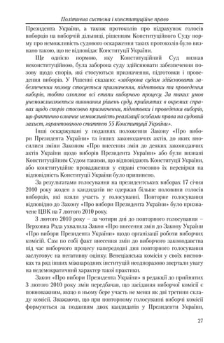 27
Політична система і конституційне право
Президента України, а також протоколів про підрахунок голосів
виборців на виборчій дільниці, рішенням Конституційного Суду нор-
му про неможливість судового оскарження таких протоколів було виз-
нано такою, що не відповідає Конституції України.
Ще однією нормою, яку Конституційний Суд визнав
неконституційною, була заборона суду здійснювати забезпечення по-
зову щодо спорів, які стосуються призначення, підготовки і прове-
дення виборів. У Рішенні сказано: «заборона судам здійснювати за-
безпечення позову стосується призначення, підготовки та проведення
виборів, тобто охоплює всі етапи виборчого процесу. За таких умов
унеможливлюється виконання рішень суду, прийнятих в окремих спра-
вах щодо спорів стосовно призначення, підготовки і проведення виборів,
що фактично означає неможливість реалізації особами права на судовий
захист, гарантованого статтею 55 Конституції України».
Інші оскаржувані у поданнях положення Закону «Про вибо-
ри Президента України» та інших законодавчих актів, до яких вно-
силися зміни Законом «Про внесення змін до деяких законодавчих
актів України щодо виборів Президента України» або були визнані
Конституційним Судом такими, що відповідають Конституції України,
або конституційне провадження у справі стосовно їх перевірки на
відповідність Конституції України було припинено.
За результатами голосування на президентських виборах 17 січня
2010 року жоден з кандидатів не одержав більше половини голосів
виборців, які взяли участь у голосуванні. Повторне голосування
відповідно до Закону «Про вибори Президента України» було призна-
чене ЦВК на 7 лютого 2010 року.
3 лютого 2010 року – за чотири дні до повторного голосування –
Верховна Рада ухвалила Закон «Про внесення змін до Закону України
«Про вибори Президента України» щодо організації роботи виборчих
комісій. Сам по собі факт внесення змін до виборчого законодавства
під час виборчого процесу напередодні дня повторного голосування
заслуговує на негативну оцінку. Венеціанська комісія у своїх виснов-
ках та ряд інших міжнародних інституцій неодноразово звертали увагу
на недемократичний характер такої практики.
Закон «Про вибори Президента України» в редакції до прийнятих
3 лютого 2010 року змін передбачав, що засідання виборчої комісії є
повноважним, якщо в ньому бере участь не менш як дві третини скла-
ду комісії. Зважаючи, що при повторному голосуванні виборчі комісії
формуються за поданням двох кандидатів у Президенти України,
 