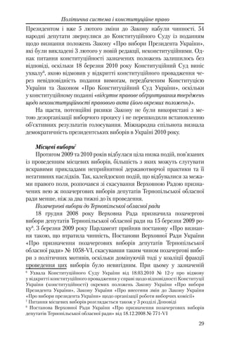 29
Політична система і конституційне право
Президентом і вже 5 лютого зміни до Закону набули чинності. 54
народні депутати звернулися до Конституційного Суду із поданням
щодо визнання положень Закону «Про вибори Президента України»,
які були викладені 3 лютого у новій редакції, неконституційними. Од-
нак питання конституційності зазначених положень залишилось без
відповіді, оскільки 18 березня 2010 року Конституційний Суд виніс
ухвалу6
, якою відмовив у відкритті конституційного провадження че-
рез невідповідність подання вимогам, передбаченим Конституцією
України та Законом «Про Конституційний Суд України», оскільки
у конституційному поданні «відсутнє правове обґрунтування тверджень
щодо неконституційності правового акта (його окремих положень)».
На щастя, потенційні ризики Закону не були використані з ме-
тою дезорганізації виборчого процесу і не перешкодили встановленню
об’єктивних результатів голосування. Міжнародна спільнота визнала
демократичність президентських виборів в Україні 2010 року.
Місцеві вибори7
Протягом 2009 та 2010 років відбулася ціла низка подій, пов’язаних
із проведенням місцевих виборів, більшість з яких можуть слугувати
яскравими прикладами неприйнятної державотворчої практики та її
негативних наслідків. Так, калейдоскоп подій, що відбувалися за межа-
ми правого поля, розпочався зі скасування Верховною Радою призна-
чених нею ж позачергових виборів депутатів Тернопільської обласної
ради менше, ніж за два тижні до їх проведення.
Позачергові вибори до Тернопільської обласної ради
18 грудня 2008 року Верховна Рада призначила позачергові
вибори депутатів Тернопільської обласної ради на 15 березня 2009 ро-
ку8
. 3 березня 2009 року Парламент прийняв постанову «Про визнан-
ня такою, що втратила чинність, Постанови Верховної Ради України
«Про призначення позачергових виборів депутатів Тернопільської
обласної ради» № 1058-VI, скасувавши таким чином позачергові вибо-
ри з політичних мотивів, оскільки домінуючій тоді у коаліції фракції
проведення цих виборів було невигідним. При цьому у зазначеній
6
Ухвала Конституційного Суду України від 18.03.2010 № 12-у про відмову
у відкритті конституційного провадження у справі щодо відповідності Конституції
України (конституційності) окремих положень Закону України «Про вибори
Президента України», Закону України «Про внесення змін до Закону України
«Про вибори президента України» щодо організації роботи виборчих комісії»
7
Питання місцевих виборів розглядається також у 3 розділі Доповіді
8
Постанова Верховної Ради України «Про призначення позачергових виборів
депутатів Тернопільської обласної ради» від 18.12.2008 № 771-VI
 