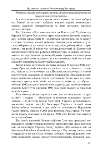 31
Політична система і конституційне право
Питання строків повноважень органів місцевого самоврядування та
призначення чергових виборів
Із віддаленням в часі від дати останніх чергових місцевих виборів
все більшої актуальності набувало питання строків повноважень
органів місцевого самоврядування та дати наступних чергових
місцевих виборів.
Так, Законом «Про внесення змін до Конституції України» від
8 грудня 2004 року було змінено строк повноважень депутатів місцевих
рад. Частина перша статті 141 Конституції передбачала, що до складу
сільської, селищної, міської, районної, обласної ради входять депута-
ти, які обираються жителями села, селища, міста, району, області стро-
ком на п’ять років. В той же час, частина друга статті 141 Конституції
в процесі конституційної реформи 2004 року змін не зазнала і встанов-
лювала, що територіальні громади обирають строком на чотири роки
відповідно сільського, селищного та міського голову, який очолює ви-
конавчий орган ради та головує на її засіданнях.
Таким чином, на чергових місцевих виборах 26 березня 2006 року
народ обрав депутатів місцевих рад на п’ять років, а сільських, селищ-
них, міських голів – на чотири роки. Питання, чи застосовувати змінені
конституційні положення до депутатів місцевих рад обраних на цих ви-
борах, виявилось, однак, не зовсім однозначним. Багато хто з політиків,
науковців громадських діячів відстоював позицію, що до обраних
в березні 2006 року депутатів місцевих рад необхідно застосовувати по-
ложення Конституції в редакції 1996 року, тобто вважати їх обраними
на чотири роки.
Така позиція обґрунтовувалася тим, що частини перша та дру-
га статті 1 розділу II «Прикінцеві та перехідні положення» Закону
України «Про внесення змін до Конституції України» встановлювали,
що частина перша статті 141 Конституції України в редакції цього
Закону набирає чинності з дня набуття повноважень Верховною
Радою України, обраною у 2006 році. Верховна Рада України VI скли-
кання набула повноважень 25 травня 2006 року. Однак така позиція
видається хибною.
Так, аналіз висновків Конституційного Суду при проведенні по-
переднього конституційного контролю законопроектів щодо внесення
змін до Конституції України, Закону України «Про внесення змін до
Конституції України», відповідних стенограм Парламенту дає підстави
стверджувати, що прив’язка моменту набрання чинності деякими нор-
мами зазначеного Закону (щодо строків повноважень Верховної Ради,
 