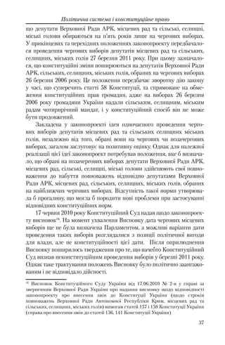 37
Політична система і конституційне право
що депутати Верховної Ради АРК, місцевих рад та сільські, селищні,
міські голови обираються на п’ять років лише на чергових виборах.
У прикінцевих та перехідних положеннях законопроекту передбачало-
ся проведення чергових виборів депутатів місцевих рад та сільських,
селищних, міських голів 27 березня 2011 року. При цьому зазначало-
ся, що конституційні зміни поширюються на депутатів Верховної Ради
АРК, сільських, селищних, міських голів, обраних на чергових виборах
26 березня 2006 року. Це положення передбачає зворотну дію закону
у часі, що суперечить статті 58 Конституції, та спрямоване на обме-
ження конституційних прав громадян, адже на виборах 26 березня
2006 року громадяни України надали сільським, селищним, міським
радам чотирирічний мандат, і у конституційний спосіб він не може
бути продовжений.
Закладена у законопроекті ідея одночасного проведення черго-
вих виборів депутатів місцевих рад та сільських селищних міських
голів, незалежно від того, обрані вони на чергових чи позачергових
виборах, загалом заслуговує на позитивну оцінку. Однак для належної
реалізації цієї ідеї законопроект потребував положення, яке б визнача-
ло, що обрані на позачергових виборах депутати Верховної Ради АРК,
місцевих рад, сільські, селищні, міські голови здійснюють свої повно-
важення до набуття повноважень відповідно депутатами Верховної
Ради АРК, місцевих рад, сільських, селищних, міських голів, обраних
на найближчих чергових виборах. Відсутність такої норми утворюва-
ла б прогалину, що могла б породити нові проблеми при застосуванні
відповідних конституційних норм.
17 червня 2010 року Конституційний Суд надав щодо законопроек-
ту висновок16
. На момент ухвалення Висновку дата чергових місцевих
виборів ще не була визначена Парламентом, а можливі варіанти дати
проведення таких виборів розглядалися з позиції політичної вигоди
для влади, але не конституційності цієї дати. Після оприлюднення
Висновку поширилось твердження про те, що начебто Конституційний
Суд визнав неконституційним проведення виборів у березні 2011 року.
Однак таке трактування положень Висновку було політично заангажо-
ваним і не відповідало дійсності.
16
Висновок Конституційного Суду України від 17.06.2010 № 2-в у справі за
зверненням Верховної Ради України про надання висновку щодо відповідності
законопроекту про внесення змін до Конституції України (щодо строків
повноважень Верховної Ради Автономної Республіки Крим, місцевих рад та
сільських, селищних, міських голів) вимогам статей 157 і 158 Конституції України
(справа про внесення змін до статей 136, 141 Конституції України)
 