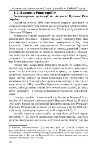 48
Розвиток публічного права в Україні (доповідь за 2009-2010 роки)
1.2. Верховна Рада України
Регламентування організації та діяльності Верховної Ради
України
Станом на початок 2009 року основні питання організації та
діяльності Верховної Ради України врегульовувалися підзаконним ак-
том під назвою Регламент Верховної Ради України, що був прийнятий
19 вересня 2008 року.
Конституція України встановлює, що виключно законами України
визначається організація і порядок діяльності Верховної Ради. Цей
конституційний припис перманентно порушувався з часу його
існування. Питання, які врегульовуються Регламентом Верховної
Ради, власне і є питаннями її організації та порядку діяльності. Згадане
конституційне положення не виключає існування поряд із Регламен-
том інших законів, які регулюватимуть питання організації та порядку
діяльності Парламенту, однак означає, що Регламент Верховної Ради
має бути прийнятий у формі закону.
Різниця між Регламентом, прийнятим як закон, та Регламентом,
прийнятим у формі будь-якого іншого нормативного акта, принципова:
проект закону розглядається, як правило, за процедурою трьох читань,
до проекту іншого акта Парламенту така процедура не застосовується,
закон набуває чинності за умови підписання його Президентом та
оприлюднення у конституційно визначеному порядку, в той час як
щодо інших актів Верховної Ради Президент не може застосувати пра-
ва вето, зміни до закону можуть бути внесені лише законом, до інших
актів Парламенту – в порядку, передбаченому відповідно для їх прий-
няття.
На момент прийняття Конституції діяв Регламент Верховної Ради,
прийнятий і введений в дію постановою Верховної Ради від 27 липня
1994 року. Уперше на необхідності прийняття закону про Регламент
Верховної Ради Конституційний Суд наголосив ще в грудні 1998 року
в рішенні у справі про утворення фракцій у Верховній Раді24
.
Спроби виконати конституційні вимоги були зроблені парла-
ментарями у 1997 році та закінчились тоді безрезультатно. Далі було
відверте ігнорування народними депутатами норми Конституції про
24
Рішення Конституційного Суду від 03.12.1998 № 17-рп/98 у справі за
конституційним поданням народних депутатів України щодо відповідності
Конституції України (конституційності) Постанови Верховної Ради України «Про
внесення змін до Регламенту Верховної Ради України» (справа про утворення
фракцій у Верховній Раді України)
 