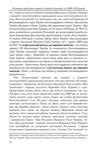52
Розвиток публічного права в Україні (доповідь за 2009-2010 роки)
ня у справі за конституційним поданням Президента України. Відмову
у відкритті конституційного провадження щодо конституційності За-
кону Конституційний Суд мотивував тим, що «після надходження до
Конституційного Суду України конституційного подання Президента
України Верховною Радою України був прийнятий Закон України «Про
Регламент Верховної Ради України» від 10 лютого 2010 року № 1861-VI,
яким затверджено зазначений Регламент, що врегульовував порядок ро-
боти Парламенту. Цей закон був опублікований в газеті «Голос України»
17 лютого 2010 року і є чинним. Проте Закон України «Про організацію
і порядок діяльності Верховної Ради України» від 1 грудня 2009 року
№1667-VI небуввизнанийтаким,щовтративчинність…Зазмістом
статті 150 Конституції України до повноважень Конституційного
Суду України належить вирішення питань щодо конституційності
лише чинних актів… Відповідно до правової позиції Конституційного
Суду України з прийняттям нового акта, якщо інше не визначено са-
мим актом, автоматично скасовується однопредметний акт, який діяв
у часі раніше… Таким чином, Закон, щодо якого порушено клопотання про
перевірку його конституційності, слід вважати таким, що втратив
чинність. Отже, є підстави для відмови у відкритті конституційного
провадження».
Таке обґрунтування рішення про відмову у відкритті
конституційного провадження викликає декілька запитань. По-перше,
сумнівним є твердження, що Регламент Верховної Ради та Закон «Про
організацію і порядок діяльності Верховної Ради України» є одно-
предметними актами, аналіз змісту цих актів не підтверджує цю тезу.
Той факт, що ці акти діяли паралельно майже весь 2009 рік, не виклю-
чаючи взаємно один одного, також ставить під сумнів аргументацію
Конституційного Суду. По-друге, викликає запитання така правова
категорія, застосовувана в Ухвалі, як Закон, який «слід вважати та-
ким, що втратив чинність». Закон втрачає чинність лише внаслідок
визнання його таким, що втратив чинність, Верховною Радою або
визнання його неконституційним рішенням Конституційного Суду.
Звісно, ці питання мають незначне прикладне значення, оскільки
з прийняттям Закону «Про Регламент Верховної Ради України» За-
кон «Про організацію і порядок діяльності Верховної Ради України»
став непотрібним як інструмент легітимації Регламенту у формі
підзаконного нормативно-правового акта і пізніше був визнаний та-
Президента України щодо відповідності Конституції України (конституційності)
Закону України «Про організацію і порядок діяльності Верховної Ради України»
 
