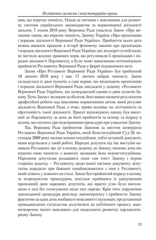 53
Політична система і конституційне право
ким, що втратив чинність. Однак ці питання є важливими для розвит-
ку системи українського законодавства та нормотворчої діяльності
загалом. 7 липня 2010 року Верховна Рада ухвалила Закон «Про ви-
знання таким, що втратив чинність, Закону України «Про організацію
і порядок діяльності Верховної Ради України». Прийняття цього акта
можна вважати крапкою в історії феномену законів про організацію
і порядок діяльності Верховної Ради України, які, всупереч гучній назві,
не містили жодних правових норм, що регулювали б організацію і по-
рядок діяльності Парламенту, а були лише намаганням легітимізувати
прийняття Регламенту Верховної Ради у формі підзаконного акта.
Закон «Про Регламент Верховної Ради України» був прийнятий
10 лютого 2010 року і вже 17 лютого набрав чинності. Закон
складається із двох пунктів, а самі норми, що визначають організацію
і порядок діяльності Верховної Ради, викладені у додатку «Регламент
Верховної Ради України», що затверджений одним із двох пунктів За-
кону. Хоча Закон є великим за обсягом, його важко назвати результатом
професійної роботи над важливим нормативним актом, який регулює
діяльність Верховної Ради, а отже, прямо впливає на легітимність та
ефективність такої діяльності. Проект відповідного закону був внесе-
ний до Парламенту за день до його прийняття за основу та відразу в
цілому, що свідчить про недотримання процедури при ухваленні Закону.
Так, Верховна Рада прийнятим Законом за змістом затвердила
Регламент Верховної Ради України, який Конституційний Суд 26 ли-
стопада 2009 року визнав неконституційним, тобто останній документ,
яким керувалася у своїй роботі. Народні депутати під час виступів на-
зивали Регламент, що ліг в основу додатку до Закону, чинним, хоча він
втратив свою чинність з моменту визнання його неконституційним.
Народним депутатам роздавався лише сам текст Закону і перша
сторінка додатку – Регламенту, щодо іншої частини документу депу-
татам порадили при бажанні ознайомлюватися з ним у Регламенті,
який лежить у кожного на столі. Закон був прийнятий відразу в цілому
за незрозумілою процедурою, оскільки приймався із урахуванням
пропозицій двох народних депутатів, які просто усно було виголо-
шено в залі без голосування щодо них окремо. Крім того, порушення
законодавчої процедури розгляду законопроекту і прийняття Закону
фактично за один день позбавило можливості науковців, представників
громадянського суспільства долучитися до публічного процесу зако-
нотворення такого важливого для подальшого розвитку парламента-
ризму Закону.
 