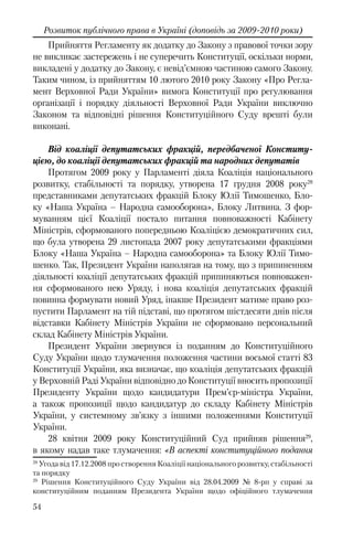 54
Розвиток публічного права в Україні (доповідь за 2009-2010 роки)
Прийняття Регламенту як додатку до Закону з правової точки зору
не викликає застережень і не суперечить Конституції, оскільки норми,
викладені у додатку до Закону, є невід’ємною частиною самого Закону.
Таким чином, із прийняттям 10 лютого 2010 року Закону «Про Регла-
мент Верховної Ради України» вимога Конституції про регулювання
організації і порядку діяльності Верховної Ради України виключно
Законом та відповідні рішення Конституційного Суду врешті були
виконані.
Від коаліції депутатських фракцій, передбаченої Конститу-
цією, до коаліції депутатських фракцій та народних депутатів
Протягом 2009 року у Парламенті діяла Коаліція національного
розвитку, стабільності та порядку, утворена 17 грудня 2008 року28
представниками депутатських фракцій Блоку Юлії Тимошенко, Бло-
ку «Наша Україна – Народна самооборона», Блоку Литвина. З фор-
муванням цієї Коаліції постало питання повноважності Кабінету
Міністрів, сформованого попередньою Коаліцією демократичних сил,
що була утворена 29 листопада 2007 року депутатськими фракціями
Блоку «Наша Україна – Народна самооборона» та Блоку Юлії Тимо-
шенко. Так, Президент України наполягав на тому, що з припиненням
діяльності коаліції депутатських фракцій припиняються повноважен-
ня сформованого нею Уряду, і нова коаліція депутатських фракцій
повинна формувати новий Уряд, інакше Президент матиме право роз-
пустити Парламент на тій підставі, що протягом шістдесяти днів після
відставки Кабінету Міністрів України не сформовано персональний
склад Кабінету Міністрів України.
Президент України звернувся із поданням до Конституційного
Суду України щодо тлумачення положення частини восьмої статті 83
Конституції України, яка визначає, що коаліція депутатських фракцій
у Верховній Раді України відповідно до Конституції вносить пропозиції
Президенту України щодо кандидатури Прем’єр-міністра України,
а також пропозиції щодо кандидатур до складу Кабінету Міністрів
України, у системному зв’язку з іншими положеннями Конституції
України.
28 квітня 2009 року Конституційний Суд прийняв рішення29
,
в якому надав таке тлумачення: «В аспекті конституційного подання
28
Угода від 17.12.2008 про створення Коаліції національного розвитку, стабільності
та порядку
29
Рішення Конституційного Суду України від 28.04.2009 № 8-рп у справі за
конституційним поданням Президента України щодо офіційного тлумачення
 