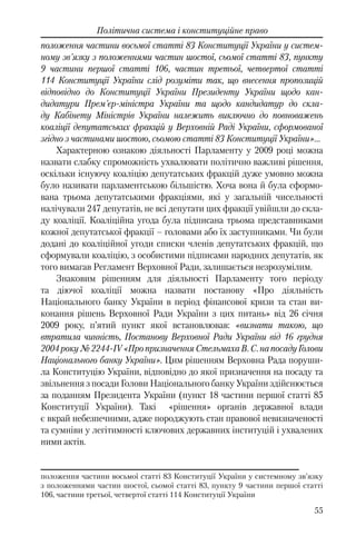 55
Політична система і конституційне право
положення частини восьмої статті 83 Конституції України у систем-
ному зв'язку з положеннями частин шостої, сьомої статті 83, пункту
9 частини першої статті 106, частин третьої, четвертої статті
114 Конституції України слід розуміти так, що внесення пропозицій
відповідно до Конституції України Президенту України щодо кан-
дидатури Прем'єр-міністра України та щодо кандидатур до скла-
ду Кабінету Міністрів України належить виключно до повноважень
коаліції депутатських фракцій у Верховній Раді України, сформованої
згідно з частинами шостою, сьомою статті 83 Конституції України»…
Характерною ознакою діяльності Парламенту у 2009 році можна
назвати слабку спроможність ухвалювати політично важливі рішення,
оскільки існуючу коаліцію депутатських фракцій дуже умовно можна
було називати парламентською більшістю. Хоча вона й була сформо-
вана трьома депутатськими фракціями, які у загальній чисельності
налічували 247 депутатів, не всі депутати цих фракції увійшли до скла-
ду коаліції. Коаліційна угода була підписана трьома представниками
кожної депутатської фракції – головами або їх заступниками. Чи були
додані до коаліційної угоди списки членів депутатських фракцій, що
сформували коаліцію, з особистими підписами народних депутатів, як
того вимагав Регламент Верховної Ради, залишається незрозумілим.
Знаковим рішенням для діяльності Парламенту того періоду
та діючої коаліції можна назвати постанову «Про діяльність
Національного банку України в період фінансової кризи та стан ви-
конання рішень Верховної Ради України з цих питань» від 26 січня
2009 року, п’ятий пункт якої встановлював: «визнати такою, що
втратила чинність, Постанову Верховної Ради України від 16 грудня
2004року№2244-IV«ПропризначенняСтельмахаВ.С.напосадуГолови
Національного банку України». Цим рішенням Верховна Рада поруши-
ла Конституцію України, відповідно до якої призначення на посаду та
звільнення з посади Голови Національного банку України здійснюється
за поданням Президента України (пункт 18 частини першої статті 85
Конституції України). Такі «рішення» органів державної влади
є вкрай небезпечними, адже породжують стан правової невизначеності
та сумніви у легітимності ключових державних інституцій і ухвалених
ними актів.
положення частини восьмої статті 83 Конституції України у системному зв’язку
з положеннями частин шостої, сьомої статті 83, пункту 9 частини першої статті
106, частини третьої, четвертої статті 114 Конституції України
 