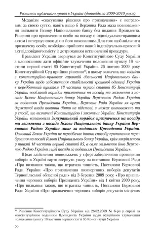 56
Розвиток публічного права в Україні (доповідь за 2009-2010 роки)
Механізм «скасування рішення про призначення» є неправо-
вим за своєю суттю, навіть якщо б Верховна Рада мала повноважен-
ня звільняти Голову Національного банку без подання Президента.
Рішення про призначення особи на посаду є індивідуально-правовим
актом і вичерпує свою дію з його виконанням. Для того щоб звільнити
призначену особу, необхідно прийняти новий індивідуально-правовий
акт відповідного змісту із дотриманням встановленої процедури.
Президент України звернувся до Конституційного Суду України
з клопотанням дати офіційне тлумачення положення пункту 18 ча-
стини першої статті 85 Конституції України. 26 лютого 2009 року
Конституційний Суд прийняв рішення30
, в якому зазначив, що «однією
з конституційно-правових гарантій діяльності Національного бан-
ку України щодо забезпечення стабільності грошової одиниці України
є передбачений пунктом 18 частини першої статті 85 Конституції
України особливий порядок призначення на посаду та звільнення з по-
сади Голови Національного банку України Верховною Радою України
за поданням Президента України… Верховна Рада України як орган
державної влади повинна діяти на підставі, в межах повноважень та
у спосіб, що визначені Конституцією і законами України. Конституція
України встановила імперативний порядок призначення на посаду
та звільнення з посади Голови Національного банку України Вер-
ховною Радою України лише за поданням Президента України.
Основний Закон України не передбачає іншого способу припинення пере-
бування на посаді Голови Національного банку України, крім закріпленого
у пункті 18 частини першої статті 85, а саме звільнення його Верхов-
ною Радою України з цієї посади за поданням Президента України».
Щодо здійснення повноважень у сфері забезпечення проведення
виборів в Україні варто звернути увагу на постанови Верховної Ради
«Про визнання такою, що втратила чинність, Постанови Верховної
Ради України «Про призначення позачергових виборів депутатів
Тернопільської обласної ради» від 3 березня 2009 року, «Про призна-
чення чергових виборів Президента України» від 1 квітня 2009 року,
«Про визнання такою, що втратила чинність, Постанови Верховної
Ради України «Про призначення чергових виборів депутатів місцевих
30
Рішення Конституційного Суду України від 26.02.2009 № 6-рп у справі за
конституційним поданням Президента України щодо офіційного тлумачення
положення пункту 18 частини першої статті 85 Конституції України
 
