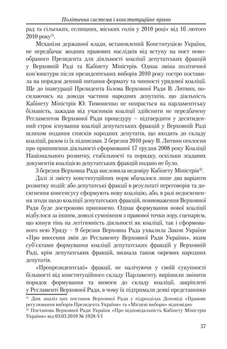 57
Політична система і конституційне право
рад та сільських, селищних, міських голів у 2010 році» від 16 лютого
2010 року31
.
Механізм державної влади, встановлений Конституцією України,
не передбачає жодних правових наслідків від вступу на пост ново-
обраного Президента для діяльності коаліції депутатських фракцій
у Верховній Раді та Кабінету Міністрів. Однак зміна політичної
кон'юнктури після президентських виборів 2010 року гостро постави-
ла на порядок денний питання формату та чинності урядової коаліції.
Ще до інавгурації Президента Голова Верховної Ради В. Литвин, по-
силаючись на доводи частини народних депутатів, що діяльність
Кабінету Міністрів Ю. Тимошенко не опирається на парламентську
більшість, зажадав від учасників коаліції здійснити не передбачену
Регламентом Верховної Ради процедуру – підтвердити у десятиден-
ний строк існування коаліції депутатських фракцій у Верховній Раді
шляхом подання списків народних депутатів, що входять до складу
коаліції, разом із їх підписами. 2 березня 2010 року В. Литвин оголосив
про припинення діяльності сформованої 17 грудня 2008 року Коаліції
Національного розвитку, стабільності та порядку, оскільки згаданих
документів коаліцією депутатських фракцій подано не було.
3 березня Верховна Рада висловила недовіру Кабінету Міністрів32
.
Далі зі змісту конституційних норм вбачалося лише два варіанти
розвитку подій: або депутатські фракції в результаті переговорів та до-
сягнення консенсусу сформують нову коаліцію, або, в разі недосягнен-
ня згоди щодо коаліції депутатських фракцій, повноваження Верховної
Ради буде достроково припинено. Однак формування нової коаліції
відбулося за іншим, доволі сумнівним з правової точки зору, сценарієм,
що кинув тінь на легітимність діяльності як коаліції, так і сформова-
ного нею Уряду – 9 березня Верховна Рада ухвалила Закон України
«Про внесення змін до Регламенту Верховної Ради України», яким
суб'єктами формування коаліції депутатських фракцій у Верховній
Раді, крім депутатських фракцій, визнала також окремих народних
депутатів.
«Пропрезидентські» фракції, не налічуючи у своїй сукупності
більшості від конституційного складу Парламенту, вирішили змінити
порядок формування та вимоги до складу коаліції, закріплені
у Регламенті Верховної Ради, в чому їх підтримали деякі представники
31
Див. аналіз цих постанов Верховної Ради у підрозділах Доповіді «Правове
регулювання виборів Президента України» та «Місцеві вибори» відповідно
32
Постанова Верховної Ради України «Про відповідальність Кабінету Міністрів
України» від 03.03.2010 № 1928-VI
 
