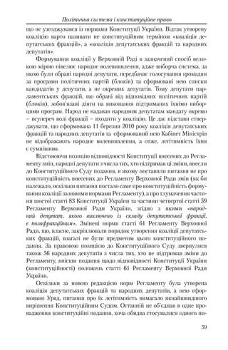 59
Політична система і конституційне право
що не узгоджувався із нормами Конституції України. Відтак утворену
коаліцію варто називати не конституційним терміном «коаліція де-
путатських фракцій», а «коаліція депутатських фракцій та народних
депутатів».
Формування коаліції у Верховній Раді в зазначений спосіб вели-
кою мірою нівелює народне волевиявлення, адже виборча система, за
якою були обрані народні депутати, передбачає голосування громадян
за програми політичних партій (блоків) та сформовані нею списки
кандидатів у депутати, а не окремих депутатів. Тому депутати пар-
ламентських фракцій, що обрані від відповідних політичних партій
(блоків), зобов'язані діяти на виконання підтриманих їхніми вибор-
цями програм. Народ не надавав народним депутатам мандату окремо
– всупереч волі фракції – входити у коаліцію. Це дає підстави ствер-
джувати, що сформована 11 березня 2010 року коаліція депутатських
фракцій та народних депутатів та сформований нею Кабінет Міністрів
не відображають народне волевиявлення, а отже, легітимність їхня
є сумнівною.
Відстоюючи позицію відповідності Конституції внесених до Регла-
менту змін, народні депутати з числа тих, хто підтримав ці зміни, внесли
до Конституційного Суду подання, в якому поставили питання не про
конституційність внесених до Регламенту Верховної Ради змін (як би
належало, оскільки питання постало саме про конституційність форму-
ваннякоаліціїзановиминормамиРегламенту),апротлумаченнячасти-
ни шостої статті 83 Конституції України та частини четвертої статті 59
Регламенту Верховної Ради України, згідно з якими «народ-
ний депутат, якого виключено із складу депутатської фракції,
є позафракційним». Змінені норми статті 61 Регламенту Верховної
Ради, що, власне, закріплювали порядок утворення коаліції депутатсь-
ких фракцій, взагалі не були предметом цього конституційного по-
дання. За правовою позицією до Конституційного Суду звернулися
також 56 народних депутатів з числа тих, хто не підтримав зміни до
Регламенту, внісши подання щодо відповідності Конституції України
(конституційності) положень статті 61 Регламенту Верховної Ради
України.
Оскільки за новою редакцією норм Регламенту була утворена
коаліція депутатських фракцій та народних депутатів, а нею сфор-
мовано Уряд, питання про їх легітимність вимагало якнайшвидшого
вирішення Конституційним Судом. Останній не об'єднав в одне про-
вадження конституційні подання, хоча обидва стосувалися одного пи-
 
