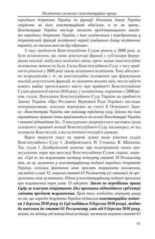 61
Політична система і конституційне право
народного депутата України до фракції Основний Закон України
закріплює як його конституційний обов’язок, а не як право…
Конституція України пов’язує чинність представницького манда-
та народного депутата України з його входженням і перебуванням у
депутатській фракції політичної партії (виборчого блоку політичних
партій), за списком якої він був обраний».
З часу прийняття Конституційним Судом рішень у 2008 році, де
було встановлено, що лише депутатські фракції є суб'єктами форму-
вання коаліції, відбулися політичні зміни, проте жодне конституційне
положення змінене не було. Склад Конституційного Суду з часу прий-
няття рішення у 2008 році також залишився незмінним. Тому абсолют-
но незрозумілим є те, як конституційні положення про формування
коаліції депутатських фракцій, не зазнаючи жодних змін, могли набути
нового, майже протилежного змісту при прийнятті Конституційним
Судом рішення 6 квітня 2010 року у незміненому, порівняно з 2008 ро-
ком, складі. Посилання Конституційного Суду України на прийняття
Закону України «Про Регламент Верховної Ради України» виглядає
непереконливим, оскільки відповідно до статті 8 Основного Зако-
ну «Конституція України має найвищу юридичну силу. Закони та інші
нормативно-правові акти приймаються на основі Конституції України
і повинні відповідати їй». З викладеного напрошується висновок щодо
залежності правової позиції Конституційного Суду, насамперед, не від
положень Конституції, а від політичної ситуації в державі.
Варто звернути увагу на окремі думки щодо рішення суддів
Конституційного Суду І. Домбровського, П. Стецюка, В. Шишкіна.
Так, суддя І. Домбровський зазначає про недотримання низки про-
цесуальних норм при розгляді Конституційним Судом справи, зокре-
ма: «Суд не міг тлумачити частину четверту статті 59 Регламенту
так, як це зазначено у конституційному поданні народних депутатів
України, оскільки фактично вони просять тлумачити положення,
закладені в главі 12, зокрема статті 61 Регламенту (зі змінами), де вре-
гульовано саме ці питання. Однак у конституційному поданні прохання
про тлумачення норм глави 12 відсутнє. Закон не передбачає права
Суду за власною ініціативою (без прохання відповідного суб'єкта)
змінити предмет тлумачення. Крім того, необхідно звернути увагу
на те, що народні депутати України підписали конституційне подан-
ня 5 березня 2010 року (в Суд надійшло 9 березня 2010 року), тобто
до внесення до статті 61 Регламенту змін від 9 березня 2010 року,
якими, на відміну від попередньої редакції, частиною першою статті 61
 