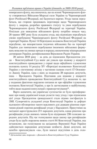 66
Розвиток публічного права в Україні (доповідь за 2009-2010 роки)
номорського флоту, яка визначила, що на основі Чорноморського фло-
ту створюються Військово-Морські сили України та Чорноморський
флот Російської Федерації, які базуються окремо. Угода також перед-
бачала, що сторони продовжать переговори щодо Чорноморського
флоту і, зокрема, розробки правового статусу та умов перебування
Чорноморського флоту Російської Федерації на території України.
Оскільки для виведення військового флоту потрібно немало часу,
28 травня 1997 року була укладена угода, яка відповідно передбачала
умови перебування Чорноморського флоту Російської Федерації на
території України. Пункт 14 Перехідних положень Конституції України
передбачає, що використання існуючих військових баз на території
України для тимчасового перебування іноземних військових форму-
вань можливе на умовах оренди в порядку, визначеному міжнародними
договорами України, ратифікованими Верховною Радою України.
20 квітня 2010 року – за день до підписання Президентом уго-
ди – Конституційний Суд виніс дві ухвали про відмову у відкритті
конституційного провадження у справі щодо офіційного тлумачення
положень пункту 14 розділу XV «Перехідні положення» Конституції
України у системному зв’язку з частиною сьомою статті 17 Основно-
го Закону України, одна з яких за поданням 50 народних депутатів,
інша – Президента України. Підставою для відмови у відкритті
конституційного провадження Конституційний Суд визначив те, що
у поданнях фактично порушено питання не про офіційне тлумачення
положень Конституції України, а про їх застосування в майбутньому,
тобто щодо надання консультації з правозастосування36
.
Варто зазначити, що українське суспільство не було проінформо-
ване про намір української влади укласти таку угоду, і про підписання
цієї угоди Президентом громадськості стало відомо постфактум із
ЗМІ. Суперечність укладеної угоди Конституції України та дефіцит
належного обговорення такого важливого для держави рішення спри-
чинив різкий спротив ратифікації угоди у Парламенті. Присутніми на
засіданні зареєструвалися 211 народних депутатів, однак рішення про
ратифікацію угоди якимось чином було підтримане 236 голосами на-
родних депутатів. Під час голосування щодо закону про ратифікацію
угоди була грубо порушена вимога статті 84 Конституції України, яка
встановлює, що голосування на засіданнях Верховної Ради України
здійснюється народними депутатами особисто. Деякі депутати, які
начебто проголосували «за», були взагалі відсутніми в день голо-
36
Детальніше див. підрозділ «Діяльність Конституційного Суду України»
 
