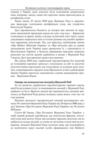 67
Політична система і конституційне право
сування в Україні, деякі депутати після голосування заперечували
свою підтримку закону, однак їхні карточки також проголосували за
ратифікацію угоди.
Таким чином, 27 квітня 2010 року Верховна Рада із порушен-
ням процедури голосування ратифікувала угоду, яка суперечить
Конституції України.
Далі парламентська більшість до когорти вже звичних їм пору-
шень законодавчої процедури додала ще одне «ноу-хау» – формальне
голосування за проект закону в цілому, остаточний текст якого, однак,
ухвалювався незрозуміло ким та істотно різнився від начебто прийня-
того народними депутатами. Так, для прикладу, опубліковані закони
«Про Кабінет Міністрів України» та «Про внесення змін до деяких
законодавчих актів України щодо приведення їх у відповідність із
Конституцією України» в багатьох принципово важливих моментах
різнилися від текстів законів, прийнятих в цілому у Верховній Раді
7 жовтня. Далі така практика також стала звичною.
Під кінець 2010 року український парламентаризм був зведений
до телевізійної картинки «ритуалу» голосування за себе та відсутніх
депутатів їхніми карточками для голосування за велінням руки депу-
тата, уповноваженого передати волю Президента та його адміністрації.
Закони України перестали ухвалюватись єдиним законодавчим орга-
ном – Верховною Радою.
Статус та повноваження опозиції у Верховній Раді
За час розвитку українського парламентаризму окремого закону,
який би регулював статус та повноваження опозиції у Верховній Раді,
прийнято не було. Проекти законів про парламентську опозицію вно-
силися до Верховної Ради різних скликань, однак жоден з них так і не
став законом.
Питання діяльності парламентської опозиції регулювалися спо-
чатку Регламентом Верховної Ради України від 19 вересня 2008 року, а
далі Законом «Про Регламент Верховної Ради України» від 10 лютого
2010 року.
Стаття 68 Закону «Про Регламент Верховної Ради України» у
своїй першій редакції передбачала, що депутатська фракція, чисель-
ний склад якої налічує більш ніж половину народних депутатів, які не
увійшли до складу коаліції, та голова чи заступник голови якої на пле-
нарному засіданні Верховної Ради оголосив заяву про опозиційність
до політичного курсу коаліції та/або сформованого нею Кабінету
 