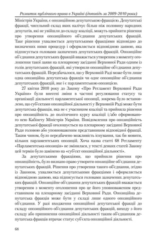 68
Розвиток публічного права в Україні (доповідь за 2009-2010 роки)
Міністрів України, є опозиційною депутатською фракцією. Депутатські
фракції, чисельний склад яких налічує більш ніж половину народних
депутатів, які не увійшли до складу коаліції, можуть прийняти рішення
про утворення опозиційного об'єднання депутатських фракцій.
Таке рішення ухвалюється депутатськими фракціями відповідно до
визначених ними процедур і оформляється відповідною заявою, яка
підписується головами зазначених депутатських фракцій. Опозиційне
об'єднання депутатських фракцій вважається утвореним з моменту ого-
лошення такої заяви на пленарному засіданні Верховної Ради одним із
голів депутатських фракцій, які утворили опозиційне об'єднання депу-
татських фракцій. Передбачалося, що у Верховній Раді може бути лише
одна опозиційна депутатська фракція чи одне опозиційне об'єднання
депутатських фракцій, яке і є парламентською опозицією.
27 квітня 2010 року до Закону «Про Регламент Верховної Ради
України» були внесені зміни в частині регулювання статусу та
організації діяльності парламентської опозиції, зокрема було встанов-
лено, що суб’єктами опозиційної діяльності у Верховній Раді може бути
депутатська фракція, яка не є учасником коаліції та прийняла рішення
про опозиційність до політичного курсу коаліції і/або сформовано-
го нею Кабінету Міністрів України. Повідомлення про опозиційність
депутатської фракції оголошується на пленарному засіданні Верховної
Ради головою або уповноваженим представником відповідної фракції.
Таким чином, було передбачено можливість існування, так би мовити,
кількох парламентських опозицій. Хоча назва статті 68 Регламенту
«Парламентська опозиція» не змінилася, у тексті деяких статей Закону
цей термін було замінено на «суб’єкт опозиційної діяльності».
За депутатськими фракціями, що прийняли рішення про
опозиційність, було визнано право утворити опозиційне об'єднання де-
путатських фракцій. Рішення про утворення такого об’єднання, згідно
із Законом, ухвалюється депутатськими фракціями і оформляється
відповідною заявою, яка підписується головами зазначених депутатсь-
ких фракцій. Опозиційне об'єднання депутатських фракцій вважається
утвореним з моменту оголошення про це його уповноваженим пред-
ставником на пленарному засіданні Верховної Ради. Опозиційна де-
путатська фракція може бути у складі лише одного опозиційного
об'єднання. У разі входження опозиційної депутатської фракції до
складу опозиційного об'єднання депутатських фракцій, виходу з його
складу або припинення опозиційної діяльності таким об'єднанням де-
путатська фракція втрачає статус суб'єкта опозиційної діяльності.
 