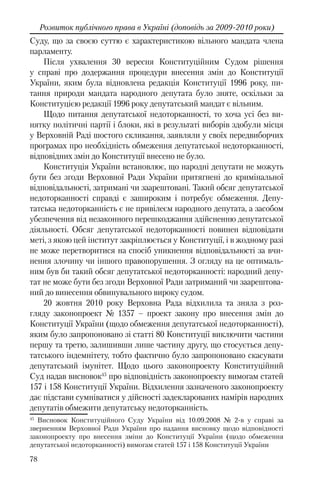 78
Розвиток публічного права в Україні (доповідь за 2009-2010 роки)
Суду, що за своєю суттю є характеристикою вільного мандата члена
парламенту.
Після ухвалення 30 вересня Конституційним Судом рішення
у справі про додержання процедури внесення змін до Конституції
України, яким була відновлена редакція Конституції 1996 року, пи-
тання природи мандата народного депутата було зняте, оскільки за
Конституцією редакції 1996 року депутатський мандат є вільним.
Щодо питання депутатської недоторканності, то хоча усі без ви-
нятку політичні партії і блоки, які в результаті виборів здобули місця
у Верховній Раді шостого скликання, заявляли у своїх передвиборчих
програмах про необхідність обмеження депутатської недоторканності,
відповідних змін до Конституції внесено не було.
Конституція України встановлює, що народні депутати не можуть
бути без згоди Верховної Ради України притягнені до кримінальної
відповідальності, затримані чи заарештовані. Такий обсяг депутатської
недоторканності справді є зашироким і потребує обмеження. Депу-
татська недоторканність є не привілеєм народного депутата, а засобом
убезпечення від незаконного перешкоджання здійсненню депутатської
діяльності. Обсяг депутатської недоторканності повинен відповідати
меті, з якою цей інститут закріплюється у Конституції, і в жодному разі
не може перетворитися на спосіб уникнення відповідальності за вчи-
нення злочину чи іншого правопорушення. З огляду на це оптималь-
ним був би такий обсяг депутатської недоторканності: народний депу-
тат не може бути без згоди Верховної Ради затриманий чи заарештова-
ний до винесення обвинувального вироку судом.
20 жовтня 2010 року Верховна Рада відхилила та зняла з роз-
гляду законопроект № 1357 – проект закону про внесення змін до
Конституції України (щодо обмеження депутатської недоторканності),
яким було запропоновано зі статті 80 Конституції виключити частини
першу та третю, залишивши лише частину другу, що стосується депу-
татського індемнітету, тобто фактично було запропоновано скасувати
депутатський імунітет. Щодо цього законопроекту Конституційний
Суд надав висновок45
про відповідність законопроекту вимогам статей
157 і 158 Конституції України. Відхилення зазначеного законопроекту
дає підстави сумніватися у дійсності задекларованих намірів народних
депутатів обмежити депутатську недоторканність.
45
Висновок Конституційного Суду України від 10.09.2008 № 2-в у справі за
зверненням Верховної Ради України про надання висновку щодо відповідності
законопроекту про внесення зміни до Конституції України (щодо обмеження
депутатської недоторканності) вимогам статей 157 і 158 Конституції України
 