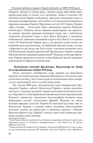 90
Розвиток публічного права в Україні (доповідь за 2009-2010 роки)
обирають строком на чотири роки… міського голову, який очолює вико-
навчий орган ради та головує на її засіданнях. Згідно зі статтями 118,
140 Конституції України особливості здійснення виконавчої влади та
місцевого самоврядування у містах Києві та Севастополі визначаються
окремими законами України. Відповідно до статті 10-1 Закону України
«Про столицю – місто-герой Київ» виконавчим органом Київської
міської ради є Київська міська державна адміністрація, яка паралель-
но виконує функції державної виконавчої влади, що є особливістю
здійснення виконавчої влади в місті Києві. Виходячи з зазначених
особливостей здійснення виконавчої влади в місті Києві та положень
статті 141 Конституції України про те, що міський голова очолює ви-
конавчий орган ради випливає, що Київський міський голова у зв'язку
з обранням на цю посаду має бути згідно з частиною четвертою статті
118 Конституції України призначений Президентом України головою
Київської міської державної адміністрації80
. В даному ж випадку Прези-
дент України призначив на посаду голови Київської міської державної
адміністрації не обраного киянами мера.
Особливості взаємодії Президента, Парламенту та Уряду
після президентських виборів 2010 року
Аналіз діяльності новообраного глави держави дає можливість
виділити, що першочерговим завданням Президента є посилення свого
політичного впливу у всіх гілках влади до встановлення свого контро-
лю як у законодавчій, так й у судовій гілках влади.
Так, весною 2010 року спостерігається вдале використання Пре-
зидентом України слабкості Конституції України з метою посилення
своєї ролі у владному механізмі. Заради досягнення політичного впли-
ву в Парламенті, а саме формування пропрезидентської парламентської
більшості, змінюється тлумачення конституційних положень щодо
формування коаліції депутатських фракцій. Відтепер ми маємо
коаліцію народних депутатів України без внесення будь-яких змін до
Конституції України, а шляхом нового розуміння конституційних
положень владою, яке фіксується, в кінцевому рахунку, у Рішенні
Конституційного Суду України81
шляхом зміни своїх попередніх пра-
вових позицій з цього питання.
80
Див.РішенняКонституційногоСудуУкраїниусправіпроособливостіздійснення
виконавчої влади та місцевого самоврядування у місті Києві від 25 грудня
2003 року № 21-рп
81
Рішення Конституційного Суду України від 6 квітня 2010 року № 11-рп у справі
за конституційним поданням 68 народних депутатів України щодо офіційного
 