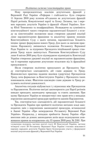 91
Політична система і конституційне право
Нову пропрезидентську коаліцію депутатських фракцій у
Верховній Раді України «Реформи і стабільність» було створено
11 березня 2010 року шляхом об’єднання як депутатських фракцій
Партії регіонів, Комуністичної партії та Блоку Литвина, так і окре-
мих народних депутатів України із фракцій «Нашої України», Бло-
ку Юлії Тимошенко та позафракційних. Незважаючи на сумнівність
конституційності такого створення парламентської більшості з огля-
ду на конституційні положення щодо створення урядової коаліції
лише парламентськими фракціями та аналогічну правову позицію
Конституційного Суду з цього питання, парламентська більшість
ініціює процес формування нового Уряду. Для цього за звичною прак-
тикою Парламенту змінюються положення Регламенту Верховної
Ради України та за підтримки Президента ініційований процес ство-
рення Уряду вдало закінчується. Рішенням Конституційного Суду
лише 6 квітня 2010 року було підтверджено відповідність Конституції
України створення урядової коаліції як парламентськими фракціями,
так й окремими народними депутатами незалежно від їх фракційної
приналежності.
Після створення політично прихильного до Президента Уря-
ду спостерігається злагодженість дій глави держави та Уряду.
Відновлюється практика надання вказівок (доручень) Президентом
Уряду, хоча формально за Конституцією України у Президента таких
повноважень немає. Фактично взаємодію глави держави та Уряду ре-
гулюють політичні домовленості.
Аналогічна ситуація відбувається і у відносинах між Президентом
та Парламентом. Політично вигідні законопроекти для Партії регіонів
швидко проходять законодавчу процедуру та стають законами. При
цьому Президент України не використовує своє право вето у випадках
порушення законодавчої процедури прийняття законів Парламентом.
Так, спостерігається злагодженість дій парламентської більшості
та Президента України при прийнятті політично вигідних владі зако-
нодавчих змін з порушенням законодавчої процедури, встановленої
в Законі України «Про затвердження Регламенту Верховної Ради
України». Наприклад, у випадках прийняття Закону України «Про
внесення змін до деяких законодавчих актів щодо недопущення злов-
живання правом на оскарження» від 13 травня 2010 року № 2181. При
тлумачення положень частини шостої статті 83 Конституції України, частини
четвертої статті 59 Регламенту Верховної Ради України стосовно можливості
окремих народних депутатів України брати безпосередню участь у формуванні
коаліції депутатських фракцій у Верховній Раді України
 