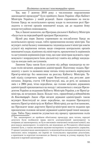 93
Політична система і конституційне право
Так, вже 7 жовтня 2010 року з численними порушеннями
законодавчої процедури83
було прийнято Закон України «Про Кабінет
Міністрів України» у новій редакції. Закон спрямовано на посла-
блення Уряду як колегіального органу влади та посилення ролі Пре-
зидента в системі органів виконавчої влади, аж до надання йому
неконституційних повноважень.
Так, в Законі зазначено, що Програма діяльності Кабінету Міністрів
«базується на передвиборній програмі Президента».
Цілий ряд норм Закону спрямовано на послаблення Уряду як
колегіального органу влади, тобто применшення впливу міністрів. Так
всупереч логіці балансу повноважень і відповідальності міністри зовсім
усунуті від вирішення питань щодо створення центральних органів
виконавчої влади, відмінних від міністерств, призначення їх керівників
та заступників керівників (при тому, що саме міністрам належить спря-
мовувати і координувати їхню діяльність) і навіть від добору кандида-
тур на посади своїх заступників.
Законом Уряд також було усунено від добору кандидатур на по-
сади голів місцевих державних адміністрацій. Підготовку подань Пре-
зиденту з цього та названих вище питань тепер належить вирішувати
Прем’єр-міністру без винесення на розгляд Кабінету Міністрів. Та-
кий підхід суперечить прямій нормі Конституції, яка регулює дане
питання. Зокрема, стаття 118 Конституції, яка, до речі, не зазнавала
змін і в 2004 році, чітко передбачає, що голови місцевих державних
адміністрацій призначаються на посаду і звільняються з посади Прези-
дентом України за поданням Кабінету Міністрів України, а не Прем’єр-
міністра, як встановив Закон. Більше того, «приведений у відповідність
до Конституції» Закон «Про місцеві державні адміністрації» також
всупереч Конституції не лише передбачає, що подання Президенту
вносить Прем’єр-міністр (а не Кабінет Міністрів), але ще й встановлює,
що Президент може доручити Прем’єр-міністрові внести подання про
призначення головою місцевої державної адміністрації іншої кандида-
тури. Тобто Уряд повністю усувається від процесу призначення голів
83
Так, законопроект не пройшов обов’язкову процедуру двох читань, народні
депутати були позбавлені права внести альтернативний законопроект та
поправки до законопроекту, не було висновків тимчасової спеціальної комісії, яка
розглядала законопроект, та комітетів, які відповідно до Регламенту обов’язково
повинні бути, а також висновків науково-експертного та юридичного управлінь.
У процесі доповіді щодо законопроекту та відповідей на питання доповідачем усно
вносились якісь поправки, які окремо не голосувались народними депутатами,
а прикінцеві та перехідні положення до Закону в такому ж усному порядку були
виділені в окремий законопроект
 