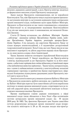 94
Розвиток публічного права в Україні (доповідь за 2009-2010 роки)
місцевих державних адміністрацій, а роль Прем’єр-міністра зводиться
до формального внесення угідної Президенту кандидатури.
Закон наділяє Президента повноваженнями, які не передбачені
Конституцією. Так, саме Президента чомусь наділили правом признача-
ти заступників міністрів та заступників керівників інших центральних
органів виконавчої влади, позбавивши цього права Кабінет Міністрів.
Президент за Конституцією не має такого повноваження, а відповідно
до Конституції та за неодноразовими вказівками Конституційного
Суду він має виконувати лише ті повноваження, які визначені Основ-
ним Законом.
Стаття 25 Закону встановлює, що «Кабінет Міністрів України
…забезпечує виконання виданих Президентом України актів, нада-
них Президентом України доручень, реалізацію програм Прези-
дента України». Слід нагадати, що доручення Президента Уряду не
тільки відверто неконституційний, а й надзвичайно деструктивний
і корупціогенний інструмент. Хоча б тому, що член Уряду ніколи не має
можливості перевірити, чи дійсно доручення виражає волю Президен-
та, чи лише якогось клерка з його Адміністрації.
Також Законом повністю спотворено передбачений Конституцією
інститут контрасигнації. У Законі передбачено, що Прем'єр-міністр
і міністр, відповідальний за акт Президента України та за його вико-
нання, «зобов'язані скріпити його своїми підписами у п'ятиденний строк
з дня надходження акта для скріплення». Таким чином, контрасигнація,
яка є одним із найважливіших елементів у конституційному механізмі
стримування і противаг, із прийняттям Закону перетворюється у фор-
мальне безвідмовне підписування урядовцями указів Президента, яко-
го б змісту вони не були.
ЗазначеніаспектиновогорегулюваннявідносинКабінетуМіністрів
із Президентом дозволяють зробити висновок, що з прийняттям Зако-
ну Кабінет Міністрів перестає бути самостійним суб’єктом вироблення
політики та вищим органом виконавчої влади, а перетворюється на та-
кий собі дорадчий орган, покликаний забезпечити повсюдне та безза-
стережне виконання вказівок Президента.
Прояви перебирання главою держави повноважень у сфері
виконавчої влади також вбачаються в його Указі «Про оптимізацію
системи центральних органів виконавчої влади» від 10 грудня
2010 року № 1085. Так, фактично Президент цим Указом самостійно
суттєво реорганізував центральні органи виконавчої влади (скоро-
тив кількість міністерств із 20 до 16; поєднав посади віце-прем’єр-
 