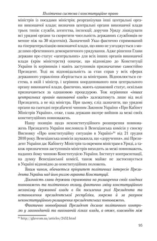 95
Політична система і конституційне право
міністрів із посадами міністрів; реорганізував інші центральні орга-
ни виконавчої влади; визначив центральні органи виконавчої влади
трьох типів: служби, агентства, інспекції; доручив Уряду ліквідувати
всі урядові органи та скоротити чисельність державних службовців не
менше ніж на 30 відсотків). Зазначений Указ фактично спрямований
на гіперцентралізацію виконавчої влади, що явно не узгоджується з мо-
делями ефективного демократичного урядування. Адже рішення Глави
держави про статус «центральних» для всіх інших органів виконавчої
влади (крім міністерств) означає, що відповідно до Конституції
України їх керівників і навіть заступників призначатиме самостійно
Президент. Тоді як відповідальність за стан справ у всіх сферах
державного управління зберігається за міністрами. Відновлюється си-
стема, в якій і міністр, і керівник координованого ним центрального
органу виконавчої влади, фактично, мають однаковий статус, оскільки
призначаються за однаковою процедурою. Тож керівники «інших
центральних органів виконавчої влади» залежатимуть лише від волі
Президента, а не від міністра. При цьому, слід зазначити, що урядові
органи на сьогодні передбачені чинним Законом України «Про Кабінет
Міністрів України», отже, глава держави вкотре вийшов за межі своїх
конституційних повноважень.
Нашу позицію щодо неконституційного розширення повнова-
жень Президента України висловила й Венеціанська комісія у своєму
Висновку «Про конституційну ситуацію в Україні»84
від 21 грудня
2010 року. Венеціанська комісія зауважила, що «доручення», які Прези-
дент України дає Кабінету Міністрів та окремим міністрам в Уряді, а та-
кож призначення заступників міністрів виходить за межі повноважень,
наданих йому чинною Конституцією України. Інститут контрасигнації,
на думку Венеціанської комісії, також майже не застосовується
в Україні відповідно до конституційних положень.
Таким чином, вбачається пріоритет політичних інтересів Прези-
дента України над його роллю гаранта Конституції.
Діяльність глави держави спрямована на розширення своїх владних
повноважень та політичного впливу, фактично зміну конституційного
механізму державної влади в бік посилення ролі Президента та
встановлення президентської республіки, зокрема й за рахунок
неконституційного розширення президентських повноважень.
Фактично новообраний Президент досягає політичного контро-
лю у законодавчій та виконавчій гілках влади, а отже, взаємодію між
84
http://glavcom.ua/articles/2452.html
 