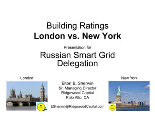 Building Ratings
         London vs. New York
                   Presentation for

          Russian Smart Grid
             Delegation
London                                      New York
                 Elton B. Sherwin
                Sr. Managing Director
                 Ridgewood Capital
                    Palo Alto, CA

            ESherwin@RidgewoodCapital.com
 