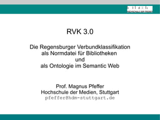 RVK 3.0 Die Regensburger Verbundklassifikation als Normdatei für Bibliotheken  und als Ontologie im Semantic Web Prof. Magnus Pfeffer Hochschule der Medien, Stuttgart [email_address] 
