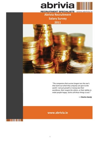 Abrivia Recruitment
   Salary Survey
        2011




     "The companies that survive longest are the one's
     that work out what they uniquely can give to the
     world—not just growth or money but their
     excellence, their respect for others, or their ability to
     make people happy. Some call those things a soul."

                                           — Charles Handy




  www.abrivia.ie
 