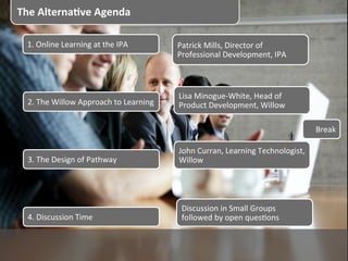 The	
  Alterna+ve	
  Agenda	
  

  1.	
  Online	
  Learning	
  at	
  the	
  IPA	
          Patrick	
  Mills,	
  Director	
  of	
  
                                                          Professional	
  Development,	
  IPA	
  



                                                          Lisa	
  Minogue-­‐White,	
  Head	
  of	
  
  2.	
  The	
  Willow	
  Approach	
  to	
  Learning	
     Product	
  Development,	
  Willow	
  

                                                                                                             Break	
  

                                                          John	
  Curran,	
  Learning	
  Technologist,	
  
  3.	
  The	
  Design	
  of	
  Pathway	
                  Willow	
  




                                                           Discussion	
  in	
  Small	
  Groups	
  
  4.	
  Discussion	
  Time	
                               followed	
  by	
  open	
  quesPons	
  
 
