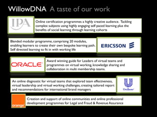 WillowDNA A taste of our work
                  Online certification programmes a highly creative audience. Tackling
                  complex subjects using highly engaging self paced learning plus the
                  benefits of social learning through learning cohorts


Blended modular programme, comprising 20 modules,
enabling learners to create their own bespoke learning path.
Self directed learning to fit in with working life


                          Award winning guide for Leaders of virtual teams and
                          programmes on virtual working, knowledge sharing and
                          collaboration in multi membership teams.


 An online diagnostic for virtual teams that explored team effectiveness,
 virtual leadership and virtual working challenges, creating tailored report
 and recommendations for international brand managers

           Creation and support of online communities and online professional
           development programmes for Legal and Fraud & Revenue Assurance
 
