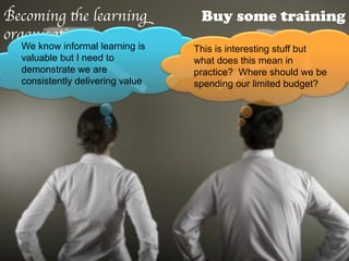 Becoming the learning              Buy some training
organisation	

  We know informal learning is    This is interesting stuff but
  valuable but I need to          what does this mean in
  demonstrate we are              practice? Where should we be
  consistently delivering value   spending our limited budget?
 