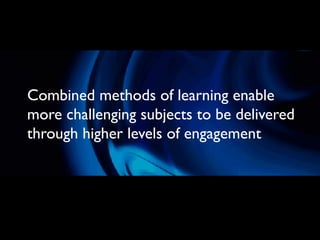 Combined methods of learning enable
more challenging subjects to be delivered
through higher levels of engagement
 