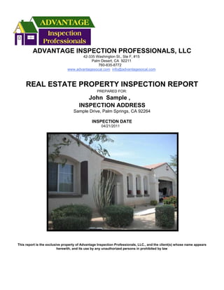 ADVANTAGE INSPECTION PROFESSIONALS, LLC
                                      42-335 Washington St., Ste F, #15
                                           Palm Desert, CA 92211
                                               760-835-8772
                               www.advantagesocal.com info@advantagesocal.com



     REAL ESTATE PROPERTY INSPECTION REPORT
                                                  PREPARED FOR:
                                         John Sample ,
                                      INSPECTION ADDRESS
                                   Sample Drive, Palm Springs, CA 92264

                                              INSPECTION DATE
                                                    04/21/2011




This report is the exclusive property of Advantage Inspection Professionals, LLC., and the client(s) whose name appears
                          herewith, and its use by any unauthorized persons in prohibited by law
 