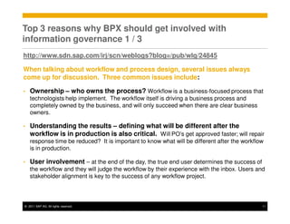 Top 3 reasons why BPX should get involved with
information governance 1 / 3
http://www.sdn.sap.com/irj/scn/weblogs?blog=/pub/wlg/24845

When talking about workflow and process design, several issues always
come up for discussion. Three common issues include:

•   Ownership – who owns the process? Workflow is a business-focused process that
    technologists help implement. The workflow itself is driving a business process and
    completely owned by the business, and will only succeed when there are clear business
    owners.

•   Understanding the results – defining what will be different after the
    workflow is in production is also critical. Will PO’s get approved faster; will repair
    response time be reduced? It is important to know what will be different after the workflow
    is in production.

•   User involvement – at the end of the day, the true end user determines the success of
    the workflow and they will judge the workflow by their experience with the inbox. Users and
    stakeholder alignment is key to the success of any workflow project.



© 2011 SAP AG. All rights reserved.                                                           11
 