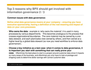 Top 3 reasons why BPX should get involved with
information governance 2 / 3
Common issues with data governance:

Define what data governance means at your company – ensuring you have
executive sponsorship, having a definition of the real meaning and impact of
data on your core processes

•   Who owns the data: example is ‘who owns the material’; it is used in many
    processes by various departments. This becomes analogous to the process that
    crosses organizational boundaries. The core material may be owned by a one
    data steward, and each plant/sales view owned by others, and then owned at a
    higher level by a global data steward (so now you need workflow to enforce data
    governance!).

•   Choose a key initiative as a test case- when it comes to data governance, it
    is important you start with something that can really prove your
    case. Oftentimes the best place to start is a project around customer data since it impacts
    so many areas of the business, and oftentimes you only have to look at postage and
    shipping costs to determine dollar savings with correct customer data


© 2011 SAP AG. All rights reserved.                                                          12
 