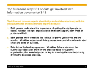 Top 3 reasons why BPX should get involved with
information governance 3 / 3


Workflow and process experts should align and collaborate closely with the
data governance and data steward experts because:

1.   Both groups understand the importance of getting the right people on
     board. Without the right organizational and user support, both types of
     projects will fail.

2.   Both groups know what it is like to have to ‘prove’ yourselves and the
     results. Workflow experts and data governance experts know how to start
     small and build on success.

3.   Data drives the business process. Workflow folks understand the
     business process well and how the process flows through the
     organization, that knowledge can be key to ensuring the data is correctly
     driving the business process.




© 2011 SAP AG. All rights reserved.                                              13
 
