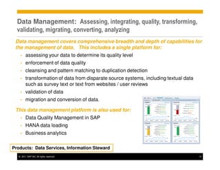 Data Management: Assessing, integrating, quality, transforming,
  validating, migrating, converting, analyzing
 Data management covers comprehensive breadth and depth of capabilities for
 the management of data. This includes a single platform for:
   •    assessing your data to determine its quality level
   •    enforcement of data quality
   •    cleansing and pattern matching to duplication detection
   •    transformation of data from disparate source systems, including textual data
        such as survey text or text from websites / user reviews
   •    validation of data
   •    migration and conversion of data.

 This data management platform is also used for:
   •    Data Quality Management in SAP
   •    HANA data loading
   •    Business analytics

Products: Data Services, Information Steward
  © 2011 SAP AG. All rights reserved.                                                  15
 