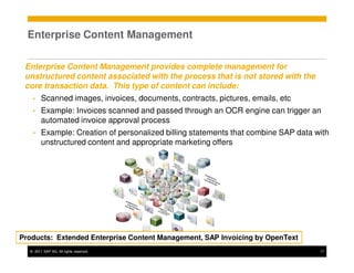 Enterprise Content Management

 Enterprise Content Management provides complete management for
 unstructured content associated with the process that is not stored with the
 core transaction data. This type of content can include:
   •    Scanned images, invoices, documents, contracts, pictures, emails, etc
   •    Example: Invoices scanned and passed through an OCR engine can trigger an
        automated invoice approval process
   •    Example: Creation of personalized billing statements that combine SAP data with
        unstructured content and appropriate marketing offers




Products: Extended Enterprise Content Management, SAP Invoicing by OpenText
  © 2011 SAP AG. All rights reserved.                                               17
 