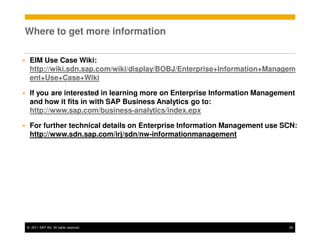 Where to get more information

 EIM Use Case Wiki:
 http://wiki.sdn.sap.com/wiki/display/BOBJ/Enterprise+Information+Managem
 ent+Use+Case+Wiki

 If you are interested in learning more on Enterprise Information Management
 and how it fits in with SAP Business Analytics go to:
 http://www.sap.com/business-analytics/index.epx

 For further technical details on Enterprise Information Management use SCN:
 http://www.sdn.sap.com/irj/sdn/nw-informationmanagement




© 2011 SAP AG. All rights reserved.                                       22
 