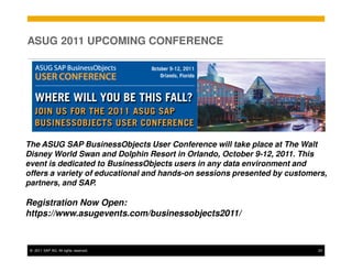ASUG 2011 UPCOMING CONFERENCE




The ASUG SAP BusinessObjects User Conference will take place at The Walt
Disney World Swan and Dolphin Resort in Orlando, October 9-12, 2011. This
event is dedicated to BusinessObjects users in any data environment and
offers a variety of educational and hands-on sessions presented by customers,
partners, and SAP.

Registration Now Open:
https://www.asugevents.com/businessobjects2011/



 © 2011 SAP AG. All rights reserved.                                      23
 