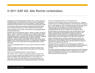 © 2011 SAP AG. Alle Rechte vorbehalten.


Weitergabe und Vervielfältigung dieser Publikation oder von Teilen daraus sind,   Java ist eine eingetragene Marke von Sun Microsystems, Inc.
zu welchem Zweck und in welcher Form auch immer, ohne die ausdrückliche           JavaScript ist eine eingetragene Marke der Sun Microsystems, Inc., verwendet
schriftliche Genehmigung durch SAP AG nicht gestattet. In dieser Publikation      unter der Lizenz der von Netscape entwickelten und implementierten Technologie.
enthaltene Informationen können ohne vorherige Ankündigung geändert werden.
                                                                                  SAP, R/3, SAP NetWeaver, Duet, PartnerEdge, ByDesign, SAP BusinessObjects
Die von SAP AG oder deren Vertriebsfirmen angebotenen Softwareprodukte            Explorer, StreamWork und weitere im Text erwähnte SAP-Produkte und
können Softwarekomponenten auch anderer Softwarehersteller enthalten.             -Dienstleistungen sowie die entsprechenden Logos sind Marken oder
Microsoft, Windows, Excel, Outlook, und PowerPoint sind eingetragene Marken       eingetragene Marken der SAP AG in Deutschland und anderen Ländern.
der Microsoft Corporation.                                                        Business Objects und das Business-Objects-Logo, BusinessObjects, Crystal
IBM, DB2, DB2 Universal Database, System i, System i5, System p, System p5,       Reports, Crystal Decisions, Web Intelligence, Xcelsius und andere im Text
System x, System z, System z10, System z9, z10, z9, iSeries, pSeries, xSeries,    erwähnte Business-Objects-Produkte und -Dienstleistungen sowie die
zSeries, eServer, z/VM, z/OS, i5/OS, S/390, OS/390, OS/400, AS/400, S/390         entsprechenden Logos sind Marken oder eingetragene Marken der Business
Parallel Enterprise Server, PowerVM, Power Architecture, POWER6+, POWER6,         Objects Software Ltd. Business Objects ist ein Unternehmen der SAP AG.
POWER5+, POWER5, POWER, OpenPower, PowerPC, BatchPipes,                           Sybase und Adaptive Server, iAnywhere, Sybase 365, SQL Anywhere und
BladeCenter, System Storage, GPFS, HACMP, RETAIN, DB2 Connect, RACF,              weitere im Text erwähnte Sybase-Produkte und -Dienstleistungen sowie die
Redbooks, OS/2, Parallel Sysplex, MVS/ESA, AIX, Intelligent Miner, WebSphere,     entsprechenden Logos sind Marken oder eingetragene Marken der Sybase Inc.
Netfinity, Tivoli und Informix sind Marken oder eingetragene Marken der IBM       Sybase ist ein Unternehmen der SAP AG.
Corporation.
                                                                                  Alle anderen Namen von Produkten und Dienstleistungen sind Marken der
Linux ist eine eingetragene Marke von Linus Torvalds in den USA und anderen       jeweiligen Firmen. Die Angaben im Text sind unverbindlich und dienen lediglich zu
Ländern.                                                                          Informationszwecken. Produkte können länderspezifische Unterschiede
Adobe, das Adobe-Logo, Acrobat, PostScript und Reader sind Marken oder            aufweisen.
eingetragene Marken von Adobe Systems Incorporated in den USA und/oder            Die in dieser Publikation enthaltene Information ist Eigentum der SAP. Weitergabe
anderen Ländern.                                                                  und Vervielfältigung dieser Publikation oder von Teilen daraus sind, zu welchem
Oracle ist eine eingetragene Marke der Oracle Corporation.                        Zweck und in welcher Form auch immer, nur mit ausdrücklicher schriftlicher
UNIX, X/Open, OSF/1 und Motif sind eingetragene Marken der Open Group.            Genehmigung durch SAP AG gestattet.

Citrix, ICA, Program Neighborhood, MetaFrame, WinFrame, VideoFrame und
MultiWin sind Marken oder eingetragene Marken von Citrix Systems, Inc.
HTML, XML, XHTML und W3C sind Marken oder eingetragene Marken des
W3C®, World Wide Web Consortium, Massachusetts Institute of Technology.




 © 2011 SAP AG. All rights reserved.                                                                                                                           29
 