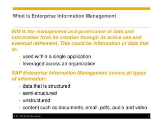 What is Enterprise Information Management


EIM is the management and governance of data and
information from its creation through its active use and
eventual retirement. This could be information or data that
is:
    • used within a single application
    • leveraged across an organization

SAP Enterprise Information Management covers all types
of information:
    • data that is structured
    • semi-structured
    • unstructured
    • content such as documents, email, pdfs, audio and video
 © 2011 SAP AG. All rights reserved.                            3
 