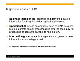 Major use cases of EIM


1.     Business Intelligence: Preparing and delivering trusted
       information for Analytics and Analytical applications.
2.     Operational: Business applications, such as SAP Business
       Suite, automate crucial processes like order to cash, pay roll
       processing or accounts payable to name a few.
3.     Information governance: Management and governance of
       information as a strategic asset.


SAP’s Competitors in this space: Informatica, IBM, BackOffice Associates




© 2011 SAP AG. All rights reserved.                                        7
 