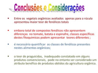  Entre os vegetais orgânicos avaliados apenas para a rúcula
apresentou maior teor de fenólicos totais
 embora total de compostos fenólicos não apresentem
diferenças no tomate, batata e espinafre, classes específicas
destes fitoquimicos podem apresentar teores diferentes ;
 é necessário quantificar as classes de fenólicos presentes
nestes alimentos orgânicos;
 o teor de praguicidas, inadequado constatado em alguns
produtos convencionais, pode no entanto ser considerado um
atributo benéfico de produtos obtidos da agricultura orgânica.
 