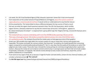 • Last week, the UK’s Food Standards Agency (FSA) released a systematic review that it had commissioned
• from researchers at the London School of Tropical Medicine and Hygiene, about the nutrient content of
• organically versus conventionally farmed food. It would not be an understatement to say that the manure
• hit the proverbial fan. The review failed to show a difference between the two sources of food, a result
• that was not what the organic food movement wanted to hear. The UK’s Soil Association, which certifies
• organic farmers, released a statement to say that the research was serious but “at first glance…appears to
• be a fairly limited piece of analysis”—a response from a group which says that “Organic farming…ensures the food you eat is
nutrient rich”.
• The review itself was a massive undertaking, with more than 90 000 studies spanning a 50-year period.
• There was a thorough protocol. 162 studies survived the selection process, but only a third of them were
• of a satisfactory quality. The reviewers found that the studies were so heterogeneous (one of their graphics
• shows over 100 variables that might affect the nutrient content of crops or meat) that a formal meta-analysis was
impossible. The review concluded, for nutrient content, that there was “no evidence of a health benefit from consuming
organic compared to conventionally produced foodstuff s”. But it is also clear that the quality of the evidence on which this
judgment was made is weak. Those who have criticised the review perhaps do not know enough about what a systematic
review is. Because the review set out to look at nutrient content only, it is wrong to point out that it did not include analysis
of pesticides, herbicides, or fungicides. Nor did the review attempt to look at taste and freshness, food miles, animal
welfare, biodiversity, or sustainability.
• If one wants to buy organic food, do so because it might be fresher and taste better, contains far less chemical residues, and
is kinder to farmed animals. ■ The Lancet
• For the FSA report see http://www.food.gov.uk/news/newsarchive/2009/jul/organicPhotolibrary
 