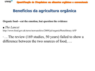 Benefícios da agricultura orgânica
Organic food—eat the emotion, but question the evidence
■ The Lancet
http://www.food.gov.uk/news/newsarchive/2009/jul/organicPhotolibrary AFP
“ ... . The review (169 studies, 50 years) failed to show a
difference between the two sources of food, …
 