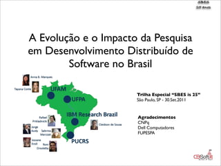 SBES
                                                25 anos




A Evolução e o Impacto da Pesquisa
em Desenvolvimento Distribuído de
        Software no Brasil

                      Trilha Especial “SBES is 25”
                      São Paulo, SP - 30.Set.2011


                      Agradecimentos
                      CNPq
                      Dell Computadores
                      FUPESPA
 
